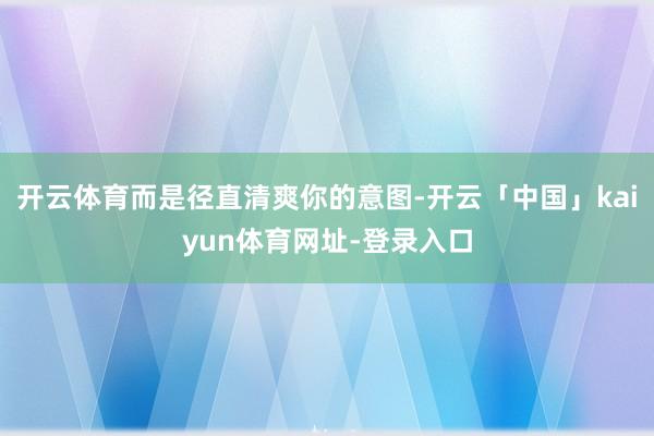 开云体育而是径直清爽你的意图-开云「中国」kaiyun体育网址-登录入口