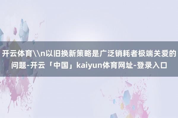 开云体育\n以旧换新策略是广泛销耗者极端关爱的问题-开云「中国」kaiyun体育网址-登录入口