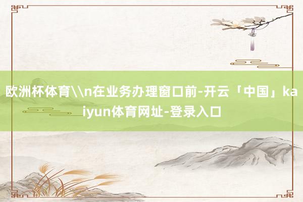 欧洲杯体育\n在业务办理窗口前-开云「中国」kaiyun体育网址-登录入口