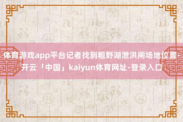 体育游戏app平台记者找到粗野湖泄洪闸场地位置-开云「中国」kaiyun体育网址-登录入口