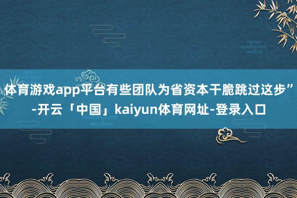 体育游戏app平台有些团队为省资本干脆跳过这步”-开云「中国」kaiyun体育网址-登录入口