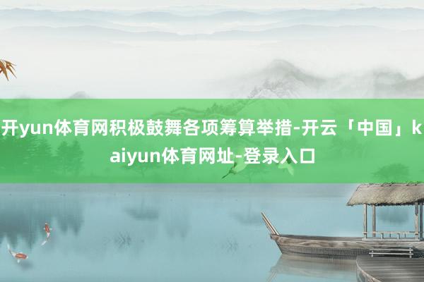 开yun体育网积极鼓舞各项筹算举措-开云「中国」kaiyun体育网址-登录入口