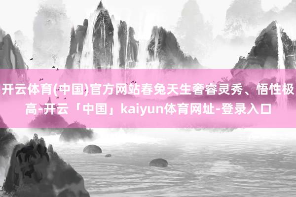开云体育(中国)官方网站春兔天生奢睿灵秀、悟性极高-开云「中国」kaiyun体育网址-登录入口