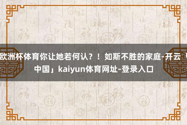 欧洲杯体育你让她若何认？！如斯不胜的家庭-开云「中国」kaiyun体育网址-登录入口