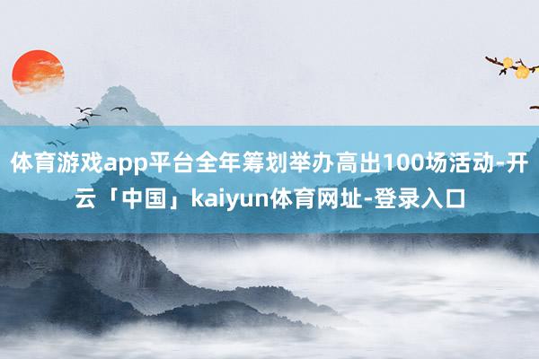 体育游戏app平台全年筹划举办高出100场活动-开云「中国」kaiyun体育网址-登录入口