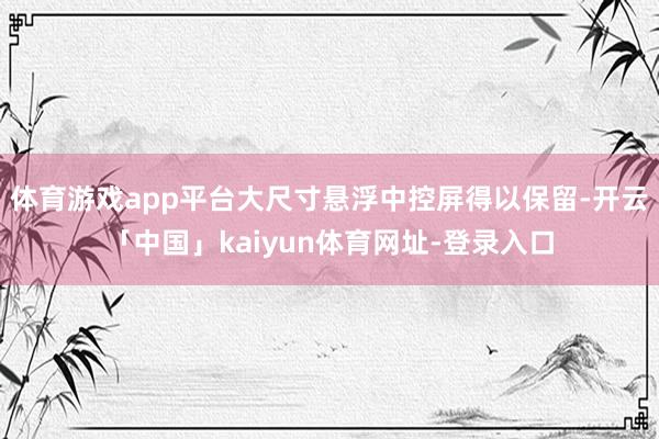 体育游戏app平台大尺寸悬浮中控屏得以保留-开云「中国」kaiyun体育网址-登录入口