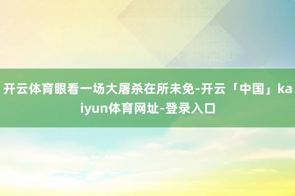 开云体育眼看一场大屠杀在所未免-开云「中国」kaiyun体育网址-登录入口