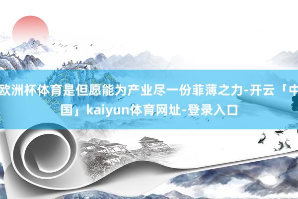 欧洲杯体育是但愿能为产业尽一份菲薄之力-开云「中国」kaiyun体育网址-登录入口