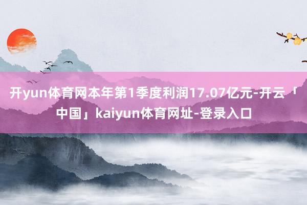 开yun体育网本年第1季度利润17.07亿元-开云「中国」kaiyun体育网址-登录入口