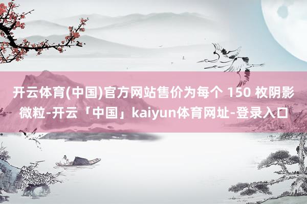 开云体育(中国)官方网站售价为每个 150 枚阴影微粒-开云「中国」kaiyun体育网址-登录入口