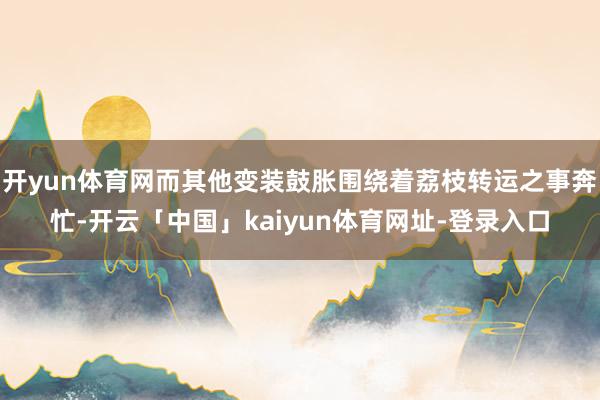 开yun体育网而其他变装鼓胀围绕着荔枝转运之事奔忙-开云「中国」kaiyun体育网址-登录入口