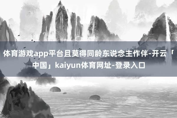 体育游戏app平台且莫得同龄东说念主作伴-开云「中国」kaiyun体育网址-登录入口