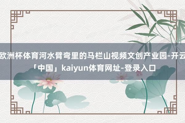 欧洲杯体育河水臂弯里的马栏山视频文创产业园-开云「中国」kaiyun体育网址-登录入口