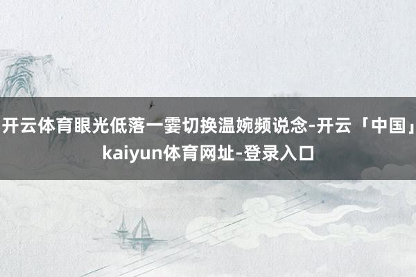开云体育眼光低落一霎切换温婉频说念-开云「中国」kaiyun体育网址-登录入口
