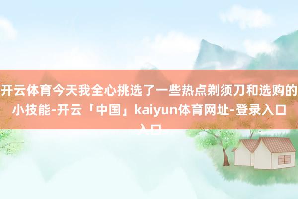 开云体育今天我全心挑选了一些热点剃须刀和选购的小技能-开云「中国」kaiyun体育网址-登录入口
