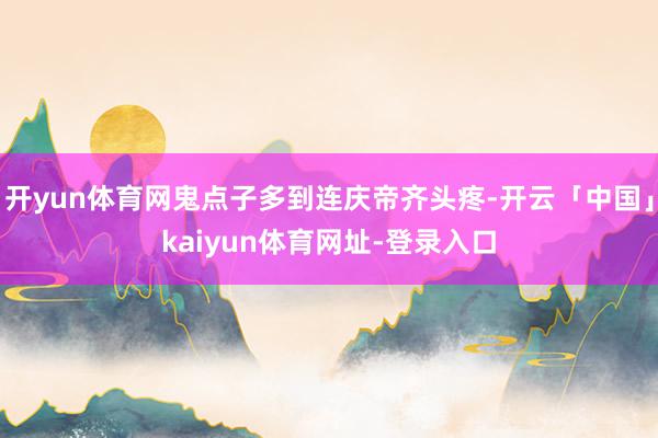 开yun体育网鬼点子多到连庆帝齐头疼-开云「中国」kaiyun体育网址-登录入口