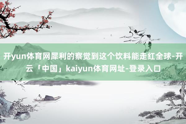 开yun体育网犀利的察觉到这个饮料能走红全球-开云「中国」kaiyun体育网址-登录入口