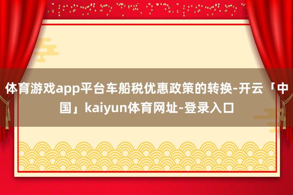 体育游戏app平台车船税优惠政策的转换-开云「中国」kaiyun体育网址-登录入口