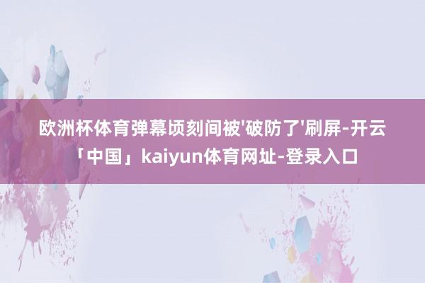 欧洲杯体育弹幕顷刻间被'破防了'刷屏-开云「中国」kaiyun体育网址-登录入口