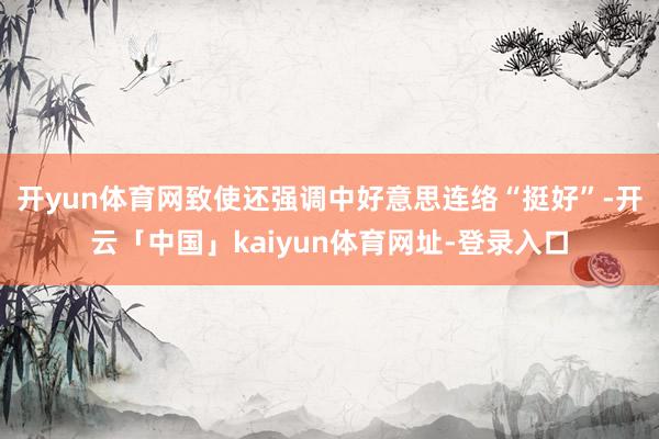 开yun体育网致使还强调中好意思连络“挺好”-开云「中国」kaiyun体育网址-登录入口