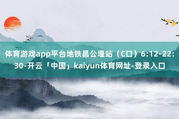 体育游戏app平台地铁昌公堰站（C口）6:12-22:30-开云「中国」kaiyun体育网址-登录入口