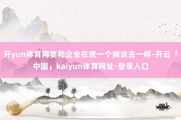 开yun体育网要和企业在统一个频谈去一样-开云「中国」kaiyun体育网址-登录入口