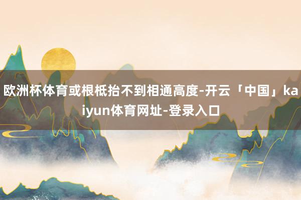 欧洲杯体育或根柢抬不到相通高度-开云「中国」kaiyun体育网址-登录入口