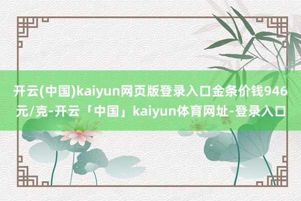 开云(中国)kaiyun网页版登录入口金条价钱946元/克-开云「中国」kaiyun体育网址-登录入口