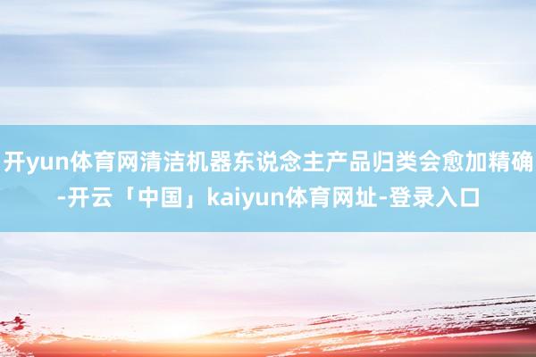 开yun体育网清洁机器东说念主产品归类会愈加精确-开云「中国」kaiyun体育网址-登录入口