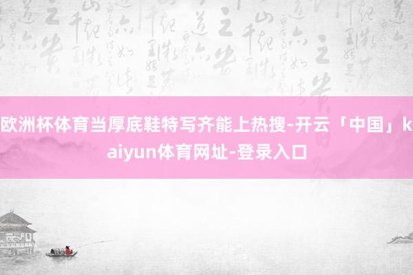 欧洲杯体育当厚底鞋特写齐能上热搜-开云「中国」kaiyun体育网址-登录入口