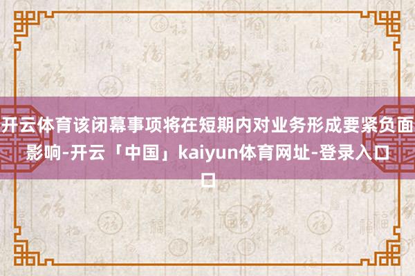 开云体育该闭幕事项将在短期内对业务形成要紧负面影响-开云「中国」kaiyun体育网址-登录入口