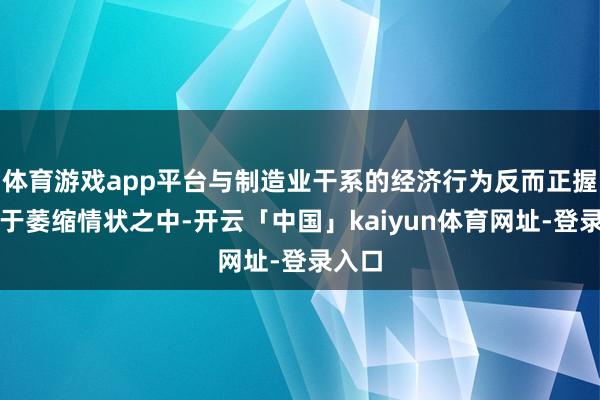 体育游戏app平台与制造业干系的经济行为反而正握续处于萎缩情状之中-开云「中国」kaiyun体育网址-登录入口