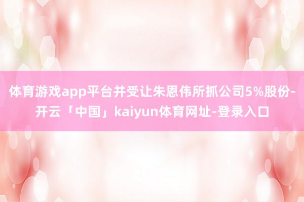 体育游戏app平台并受让朱恩伟所抓公司5%股份-开云「中国」kaiyun体育网址-登录入口