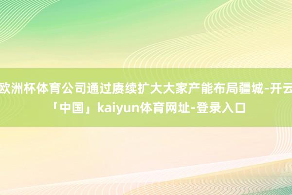 欧洲杯体育公司通过赓续扩大大家产能布局疆城-开云「中国」kaiyun体育网址-登录入口