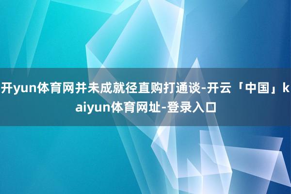 开yun体育网并未成就径直购打通谈-开云「中国」kaiyun体育网址-登录入口