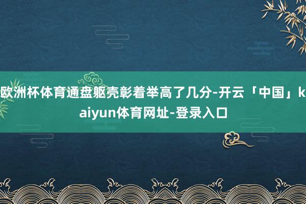 欧洲杯体育通盘躯壳彰着举高了几分-开云「中国」kaiyun体育网址-登录入口