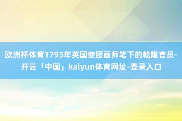 欧洲杯体育1793年英国使团画师笔下的乾隆官员-开云「中国」kaiyun体育网址-登录入口