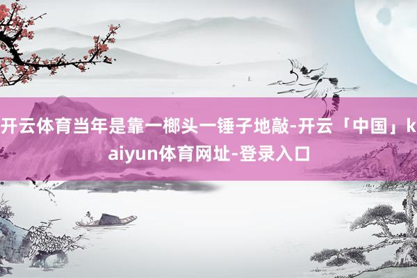 开云体育当年是靠一榔头一锤子地敲-开云「中国」kaiyun体育网址-登录入口