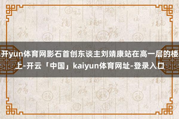 开yun体育网影石首创东谈主刘靖康站在高一层的楼上-开云「中国」kaiyun体育网址-登录入口