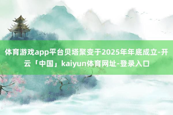 体育游戏app平台贝塔聚变于2025年年底成立-开云「中国」kaiyun体育网址-登录入口