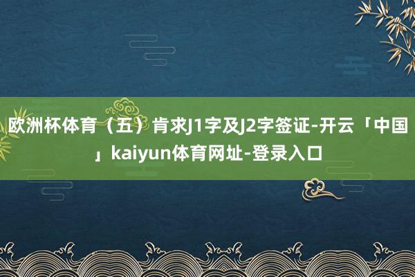 欧洲杯体育（五）肯求J1字及J2字签证-开云「中国」kaiyun体育网址-登录入口