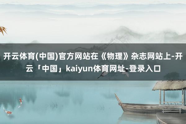 开云体育(中国)官方网站在《物理》杂志网站上-开云「中国」kaiyun体育网址-登录入口