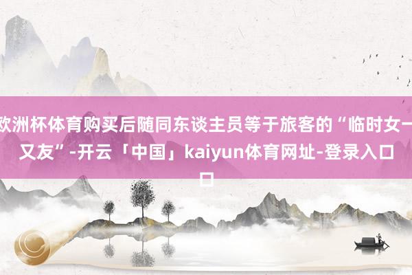 欧洲杯体育购买后随同东谈主员等于旅客的“临时女一又友”-开云「中国」kaiyun体育网址-登录入口