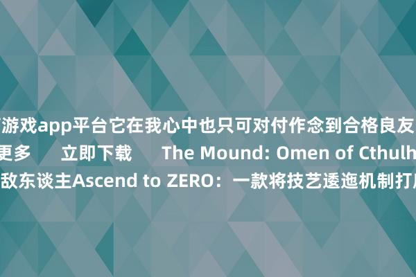 体育游戏app平台它在我心中也只可对付作念到合格良友..                  稽查更多      立即下载      The Mound: Omen of Cthulhu – 你的想想才是着实的敌东谈主Ascend to ZERO：一款将技艺逶迤机制打磨到极致的 Roguelike 游戏从户外约会到游戏主机：Black Spades 当天登陆 XBOX                      -开云「中国」kaiyun体育网址-登录入口