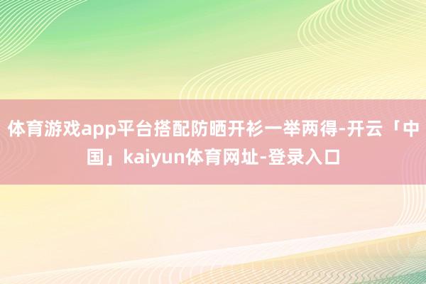 体育游戏app平台搭配防晒开衫一举两得-开云「中国」kaiyun体育网址-登录入口