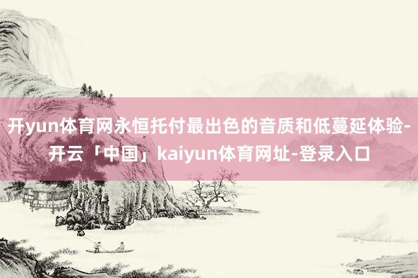 开yun体育网永恒托付最出色的音质和低蔓延体验-开云「中国」kaiyun体育网址-登录入口