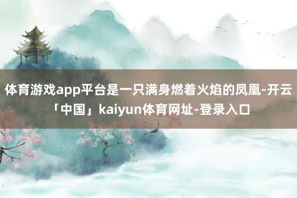 体育游戏app平台是一只满身燃着火焰的凤凰-开云「中国」kaiyun体育网址-登录入口