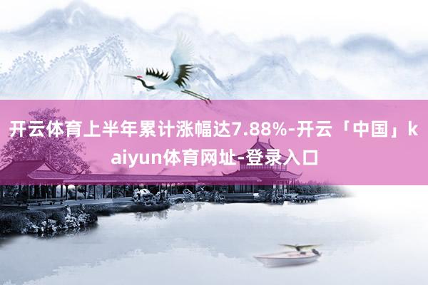 开云体育上半年累计涨幅达7.88%-开云「中国」kaiyun体育网址-登录入口