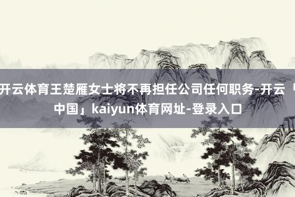 开云体育王楚雁女士将不再担任公司任何职务-开云「中国」kaiyun体育网址-登录入口