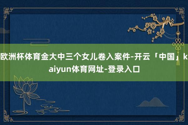 欧洲杯体育金大中三个女儿卷入案件-开云「中国」kaiyun体育网址-登录入口